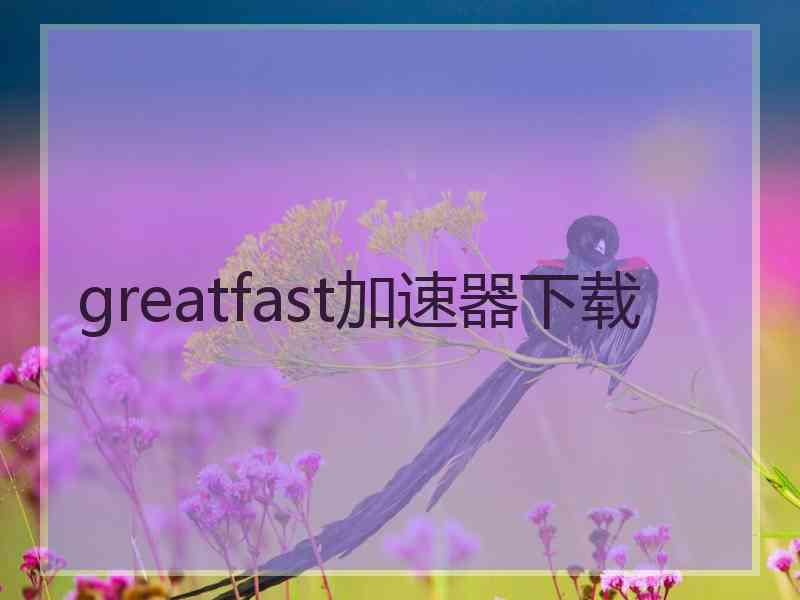 greatfast加速器下载